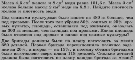 Масса 4,5 см* железа и 8 см* меди равна 101,5 г. Масса 3 см®
железа больше массы 2 см* меди на 6,8 г. Найдите плотность железа и плотность меди.
Под озимыми культурами было занято на 480 га больше, чем под яровыми. После того как убрали 80% озимых и 25% про-вых культур, площадь, оставшаяся под озимыми, оказалась на 300 га меньше, чем площадь под яровыми. Какая площадь была отведена под яровые и какая под озимые культуры?
Две бригады должны были по плану изготовить за месяц 680 деталей. Первая бригада перевыполнила месячное задание на 20%, а вторая — на 15%, и поэтому обеими бригадами было изготовлено сверх плана 118 деталей. Сколько деталей должна была изготовить по плану каждая бригада за месяц?