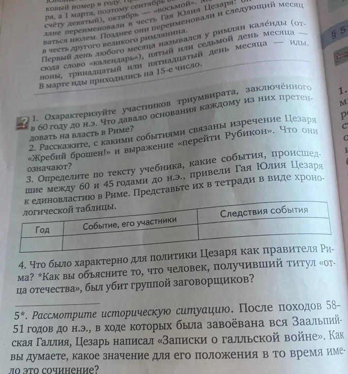 1. Охарактеризуйте участников триумвирата, заключённого в 60 году до н.э. Что давало основания каждому из них претендовать на власть в Риме?
2. Расскажите, с какими событиями связаны изречение Цезаря «Жребий брошен!» и выражение «перейти Рубикон». Что они означают?
3. Определите по тексту учебника, какие события, происшедшие между 60 и 45 годами до н.э., привели Гая Юлия Цезаря к единовластию в Риме. Представьте их в тетради в виде хроно-логической таблицы.
Год
Событие, его участники
Следствия события
4. Что было характерно для политики Цезаря как правителя Ри-ма? *Как вы объясните то, что человек, получивший титул «от-ца отечества», был убит группой заговорщиков?
5*. Рассмотрите историческую ситуацию. После походов 58-51 годов до н.э., в ходе которых была завоёвана вся Заальпий-ская Галлия, Цезарь написал «Записки о галльской войне». Как вы думаете, какое значение для его положения в то время име-ло это сочинение?
264
І