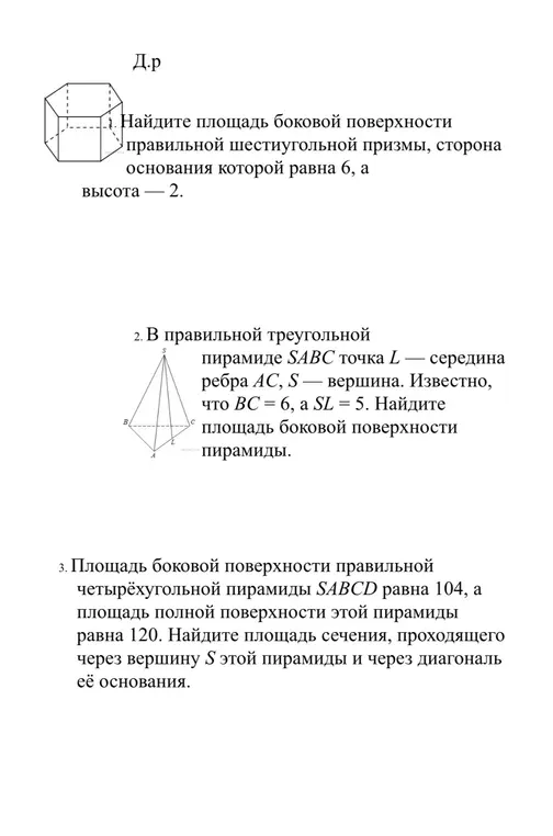 1. найдите площадь боковой поверхности
> правильной шестиугольной призмы, сторона основания которой равна 6, а
высота — 2.
2. В правильной треугольной
пирамиде SABC точка L — середина ребра AC, S — вершина. Известно, что ВС = 6, a SL = 5. Найдите площадь боковой поверхности пирамиды.
3. Площадь боковой поверхности правильной четырёхугольной пирамиды SABCD равна 104, а площадь полной поверхности этой пирамиды равна 120. Найдите площадь сечения, проходящего через вершину S этой пирамиды и через диагональ её основания.