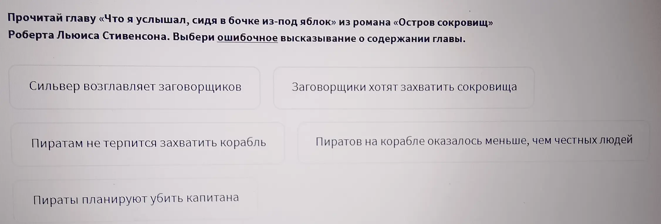 Прочитай главу «Что я услышал, сидя в бочке из-под яблок» из романа «Остров сокровищ» Роберта Льюиса Стивенсона. Выбери ошибочное высказывание о содержании главы.

Сильвер возглавляет заговорщиков

Заговорщики хотят захватить сокровища

Пиратам не терпится захватить корабль

Пиратов на корабле оказалось меньше, чем честных людей

Поиск

Пираты планируют убить капитана