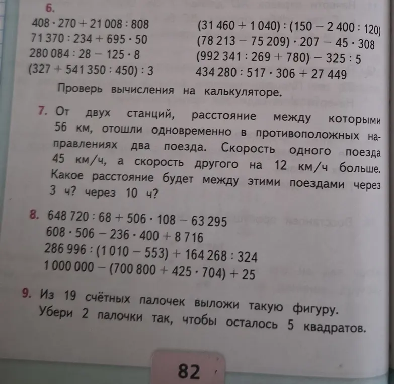 б
408-270+ 21 008:808
(31- 460
+ 1 040):(150- 2400:120
71 370:234+ 695-50
(78 213- 75 209)-207 — 45-308
280 084:28- 125-8
(992 341:269+ 780)- 325:5
(327+ 541 350:450):3
434280:517-306 27 449
+
Проверь вычисления на калькуляторе
7. От двух станций, расстояние междую которыми
56 км, отошли одновременно в противоположных на-
правлениях два поезда. Скорость одного поезда
45 км/ч,
а
скорость другого на 12 км/ч больше.
Какое расстояние будет между этими поездами через
3 ч? через 10 ч?


8.


648 720:68 + 506.108 - 63 295
608-506- 236-400 + 8716
286 996:(1 010-553)-+ 164268:324
1 000 000 (700 800 + 425-704)+ 25