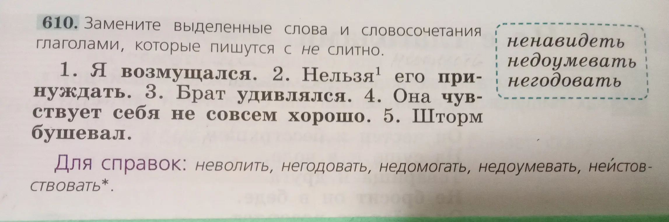 Замените выделенные слова и словосочетания глаголами,которые пишутся с не слитно.

1.Я возмущался.2.Нельзя его принуждать.3.Брат удивлялся.4.Она чувствует себя не совсем хорошо.5.Шторм бушевал.


Для справок:неволить,негодовать,недомогать,недоумевать,неистовствовать*.
