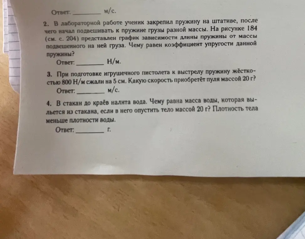 В лабораторной работе ученик закрепил пружину на штативе, после чего начал подвешивать к пружине грузы разной массы. На рисунке 184 (см. с. 204) представлен график зависимости длины пружины от массы подвешенного на ней груза. Чему равен коэффициент упругости данной пружины?
Ответ:
H/м.
3. При подготовке игрушечного пистолета к выстрелу пружину жёсткостью 800 Н/м сжали на 5 см. Какую скорость приобретёт пуля массой 20 г?
Ответ: _
. м/c.
4. В стакан до краёв налита вода. Чему равна масса воды, которая вы-льется из стакана, если в него опустить тело массой 20 г? Плотность тела меньше плотности воды.