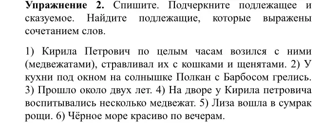  Подчеркните подлежащее и сказуемое. Найдите подлежащие, которые выражены сочетанием слов.

1) Кирила Петрович по целым часам возился с ними (медвежатами), стравливал их с кошками и щенятами. 2) У кухни под окном на солнышке Полкан с Барбосом грелись. 3) Прошло около двух лет. 4) На дворе у Кирила петровича воспитывались несколько медвежат. 5) Лиза вошла в сумрак рощи. 6) Чёрное море красиво по вечерам.
