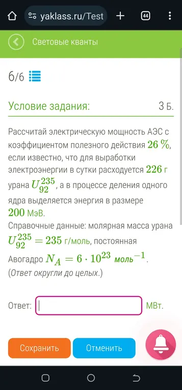 Проверь мое решение по физике Задача: Рассчитать электрическую мощность АЭС с коэффициентом полезного действия 26%, если известно, что для выработки электроэнергии в сутки расходуется 226 г урана U-235, а в процессе деления одного ядра выделяется энергия в размере 200 МэВ. Дано: * КПД * Масса урана г * Энергия деления одного ядра МэВ * Молярная масса урана гмоль * Число Авогадро моль Решение: 1. Найдем количество ядер урана: г гмоль моль 2. Найдем общую энергию, выделившуюся при делении всех ядер: МэВМэВ 3. Переведем энергию из МэВ в Джоули: МэВДж ДжДж 4. Найдем полезную энергию, учитывая КПД: полезнаяДжДж 5. Найдем мощность АЭС: полезная , где - время в секундах (1 сутки = 24 часа = 24 * 60 * 60 = 86400 секунд). Дж с ВВМВт Округляем до целых: 56 МВт. Ответ: 56