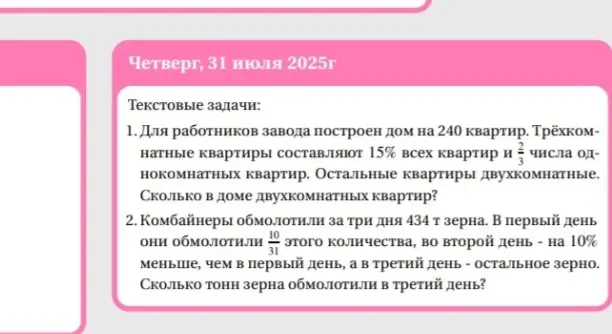 Реши задачи: 1. Для работников завода построен дом на 240 квартир. Трёхкомнатные квартиры составляют 15% всех квартир и 2/3 числа однокомнатных квартир. Остальные квартиры двухкомнатные. Сколько в доме двухкомнатных квартир? 2. Комбайнеры обмолотили за три дня 434 т зерна. В первый день они обмолотили 10/31 этого количества, во второй день - на 10% меньше, чем в первый день, а в третий день - остальное зерно. Сколько тонн зерна обмолотили в третий день?