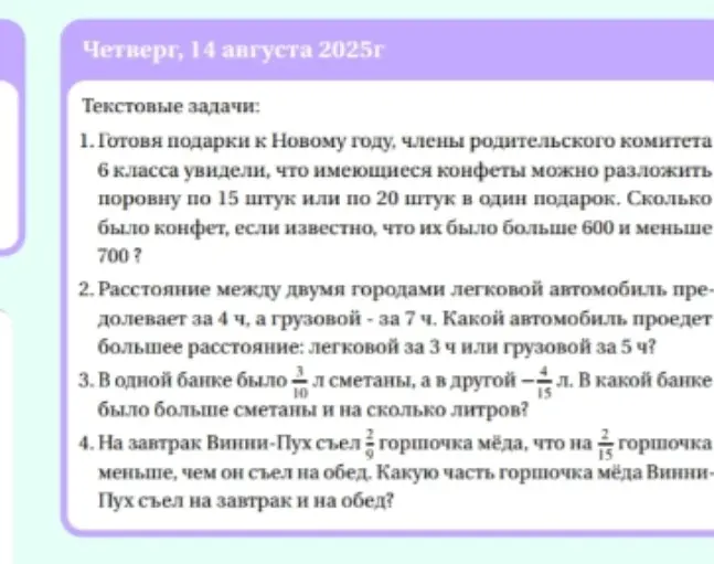 Реши текстовые задачи:
1. Сколько было конфет, если их можно разложить поровну по 15 штук или по 20 штук в один подарок, и известно, что их было больше 600 и меньше 700?
2. Какой автомобиль проедет большее расстояние: легковой за 3 ч или грузовой за 5 ч, если легковой автомобиль преодолевает расстояние между двумя городами за 4 ч, а грузовой за 7 ч?
3. В какой банке было больше сметаны и на сколько литров, если в одной банке было 3/10 л сметаны, а в другой 4/15 л?
4. Какую часть горшочка мёда Винни-Пух съел на завтрак и на обед, если на завтрак Винни-Пух съел 2/9 горшочка мёда, что на 2/15 горшочка меньше, чем он съел на обед?