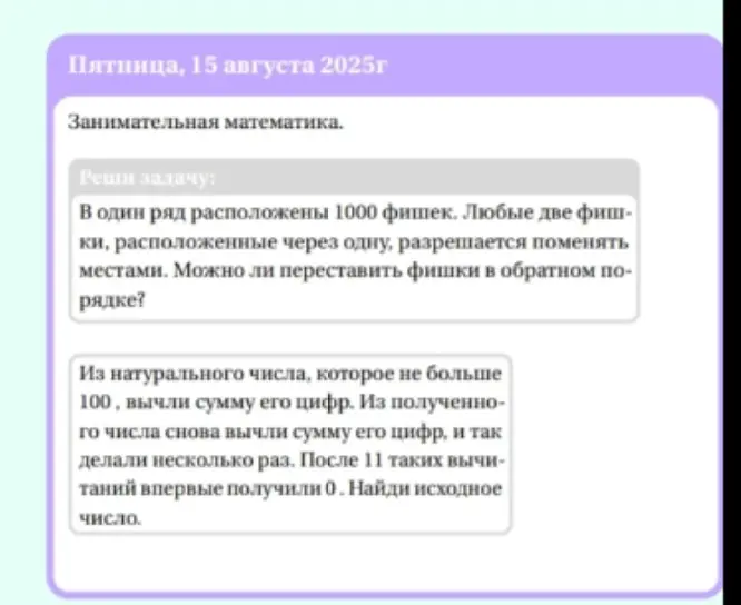 Реши задачу: 1) В один ряд расположены 1000 фишек. Любые две фишки, расположенные через одну, разрешается поменять местами. Можно ли переставить фишки в обратном порядке? 2) Из натурального числа, которое не больше 100, вычли сумму его цифр. Из полученного числа снова вычли сумму его цифр, и так делали несколько раз. После 11 таких вычитаний впервые получили 0. Найди исходное число.