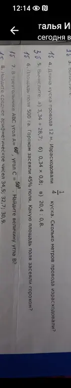 Реши задачи: 1. Длина куска провода 12 м. Израсходовали 1/4 куска. Сколько метров провода израсходовали? 2. Вычисли: а) 3,34 + 28,7; б) 0,34 x 0,8; в) 20,4 : 0,8. 3. Площадь поля 500 га. Горохом засеяли 45% поля. Какую площадь поля засеяли горохом? 4. В треугольнике ABC угол A = 60°, угол C = 50°. Найди величину угла B? 5. Найди среднее арифметическое чисел 34,5; 32,7; 30,9.