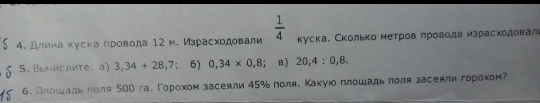 Реши задачи: 4. Длина куска провода 12 м. Израсходовали 1/4 куска. Сколько метров провода израсходовали? 5. Вычислите: а) 3,34 + 28,7; б) 0,34 x 0,8; в) 20,4 : 0,8. 6. Площадь поля 500 га. Горохом засеяли 45% поля. Какую площадь поля засеяли горохом?