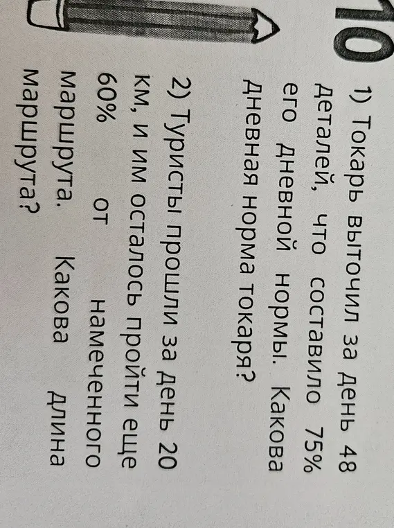 Реши две задачи: 1) Токарь выточил за день 48 деталей, что составило 75% его дневной нормы. Какова дневная норма токаря? 2) Туристы прошли за день 20 км, и им осталось пройти еще 60% от намеченного маршрута. Какова длина намеченного маршрута?