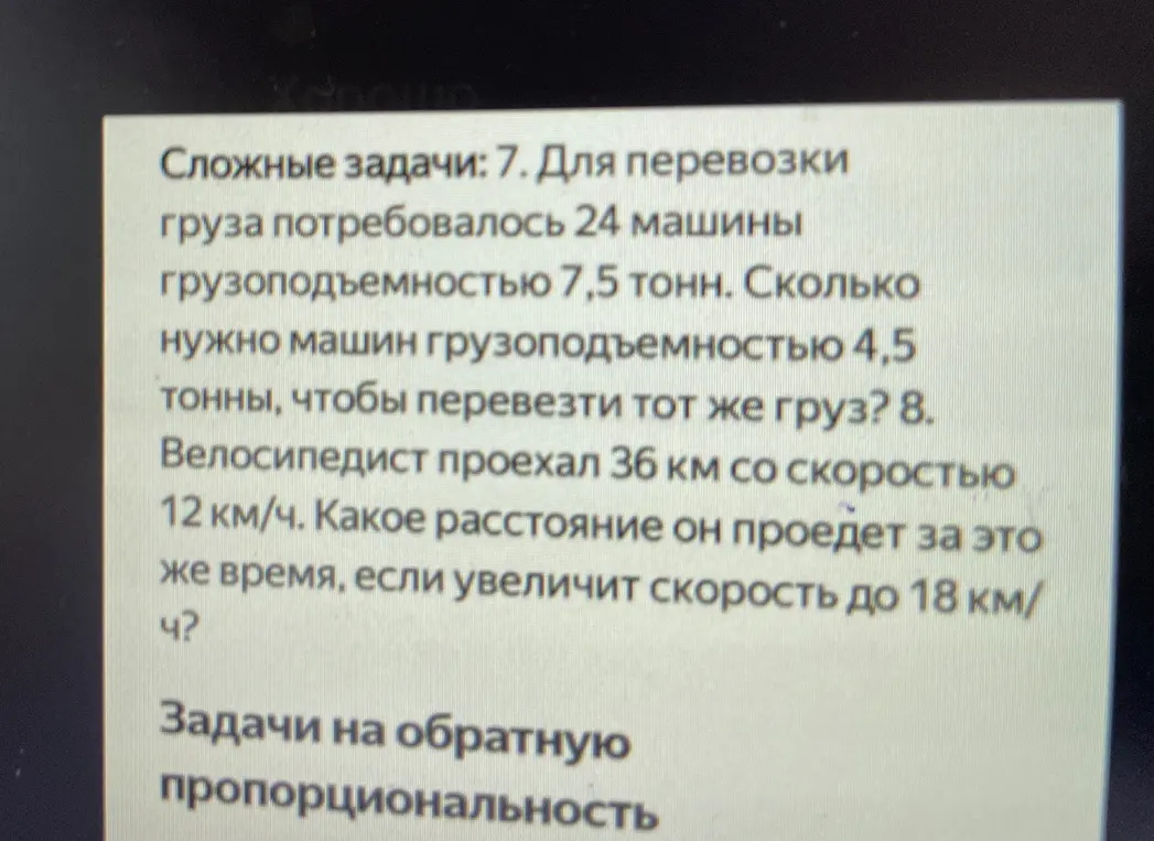 Реши две задачи: 1. Для перевозки груза потребовалось 24 машины грузоподъемностью 7,5 тонн. Сколько нужно машин грузоподъемностью 4,5 тонны, чтобы перевезти тот же груз? 2. Велосипедист проехал 36 км со скоростью 12 км/ч. Какое расстояние он проедет за это же время, если увеличит скорость до 18 км/ч?