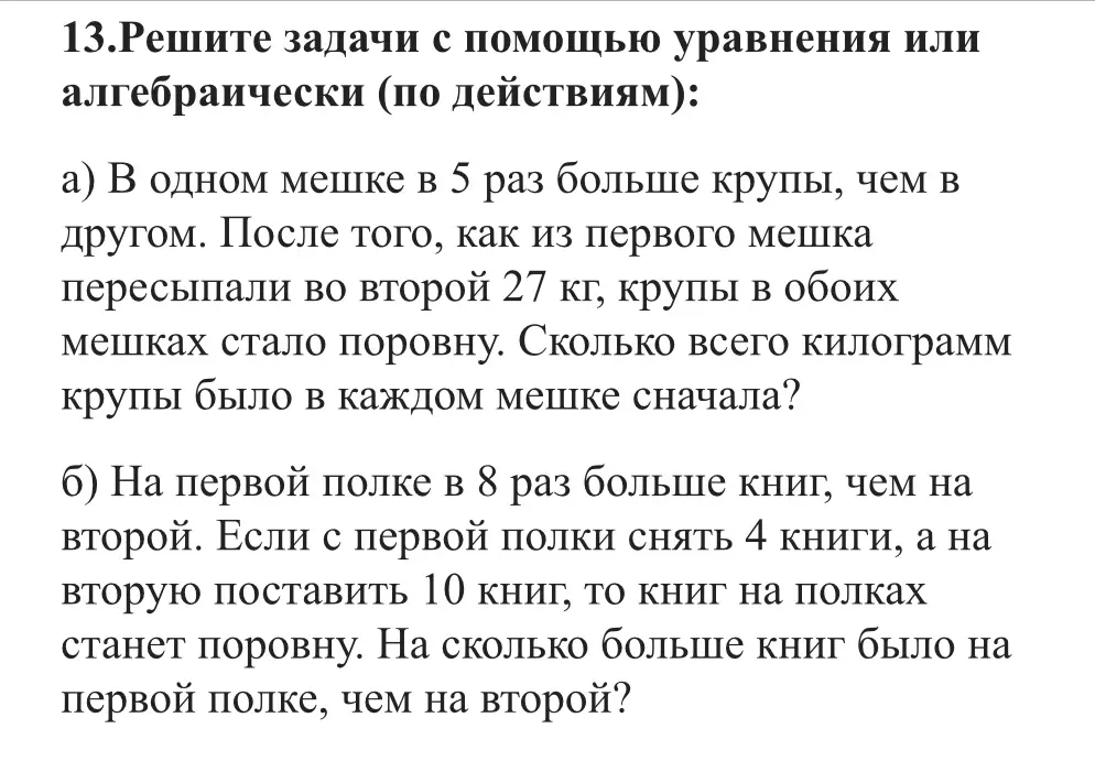 Реши задачи с помощью уравнения: В одном мешке в 5 раз больше крупы, чем в другом. После того, как из первого мешка пересыпали во второй 27 кг, крупы в обоих мешках стало поровну. Сколько всего килограмм крупы было в каждом мешке сначала? На первой полке в 8 раз больше книг, чем на второй. Если с первой полки снять 4 книги, а на вторую поставить 10 книг, то книг на полках станет поровну. На сколько больше книг было на первой полке, чем на второй?