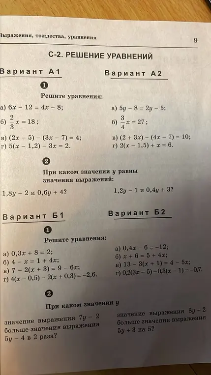 Реши уравнения из варианта А1: 6x - 12 = 4x - 8; 2/3x = 18; (2x - 5) - (3x - 7) = 4; 5(x - 1,2) - 3x = 2. При каком значении y равны значения выражений: 1,8y - 2 и 0,6y + 4? Реши уравнения из варианта А2: 5y - 8 = 2y - 5; 3/4x = 27; (2 + 3x) - (4x - 7) = 10; 2(x - 1,5) + x = 6. При каком значении y равны значения выражений: 1,2y - 1 и 0,4y + 3? Реши уравнения из варианта Б1: 0,3x + 8 = 2; 4 - x = 1 + 4x; 7 - 2(x + 3) = 9 - 6x; 4(x - 0,5) - 2(x + 0,3) = -2,6. При каком значении y значение выражения 7y - 2 больше значения выражения 5y - 4 в 2 раза? Реши уравнения из варианта Б2: 0,4x - 6 = -12; x + 6 = 5 + 4x; 13 - 3(x + 1) = 4 - 5x; 0,2(3x - 5) - 0,3(x - 1) = -0,7. При каком значении y значение выражения 8y + 2 больше значения выражения 5y + 3 на 5?