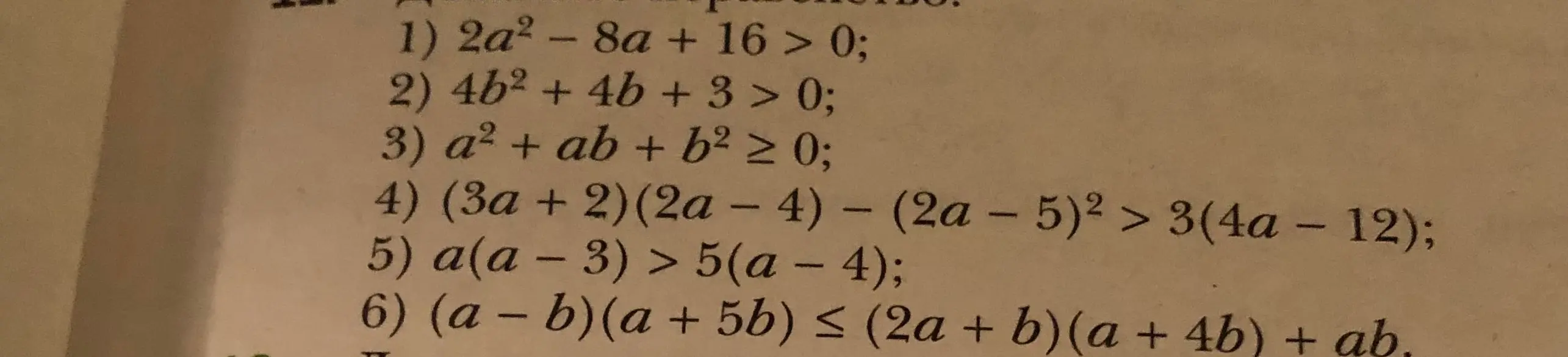 Реши неравенства: 1) $2a^2 - 8a + 16 > 0$; 2) $4b^2 + 4b + 3 > 0$; 3) $a^2 + ab + b^2 \ge 0$; 4) $(3a + 2)(2a - 4) - (2a - 5)^2 > 3(4a - 12)$; 5) $a(a - 3) > 5(a - 4)$; 6) $(a - b)(a + 5b) \le (2a + b)(a + 4b) + ab$