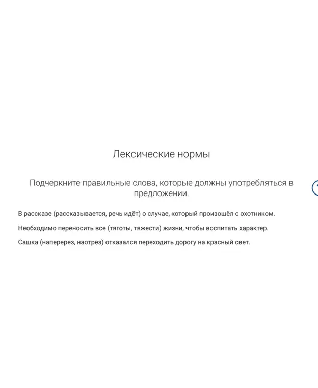 Подчеркни правильные слова в предложениях «В рассказе (рассказывается, речь идёт) о случае, который произошёл с охотником», «Необходимо переносить все (тяготы, тяжести) жизни, чтобы воспитать характер» и «Сашка (наперерез, наотрез) отказался переходить дорогу на красный свет».