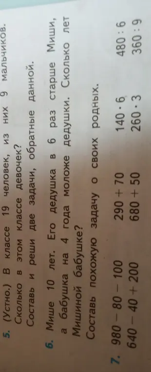 Реши задачи: В классе 19 человек, из них 9 мальчиков. Сколько в этом классе девочек? Составь и реши две задачи, обратные данной. Мише 10 лет. Его дедушка в 6 раз старше Миши, а бабушка на 4 года моложе дедушки. Сколько лет Мишиной бабушке? Составь похожую задачу о своих родных, а также реши примеры 980 - 80 - 100, 640 - 40 + 200, 290 + 70, 680 + 50, 140 * 6, 260 * 3, 480 / 6, 360 / 9.