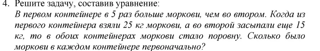 Реши задачу, составив уравнение: В первом контейнере в 5 раз больше моркови, чем во втором. Когда из первого контейнера взяли 25 кг моркови, а во второй засыпали еще 15 кг, то в обоих контейнерах моркови стало поровну. Сколько было моркови в каждом контейнере первоначально?