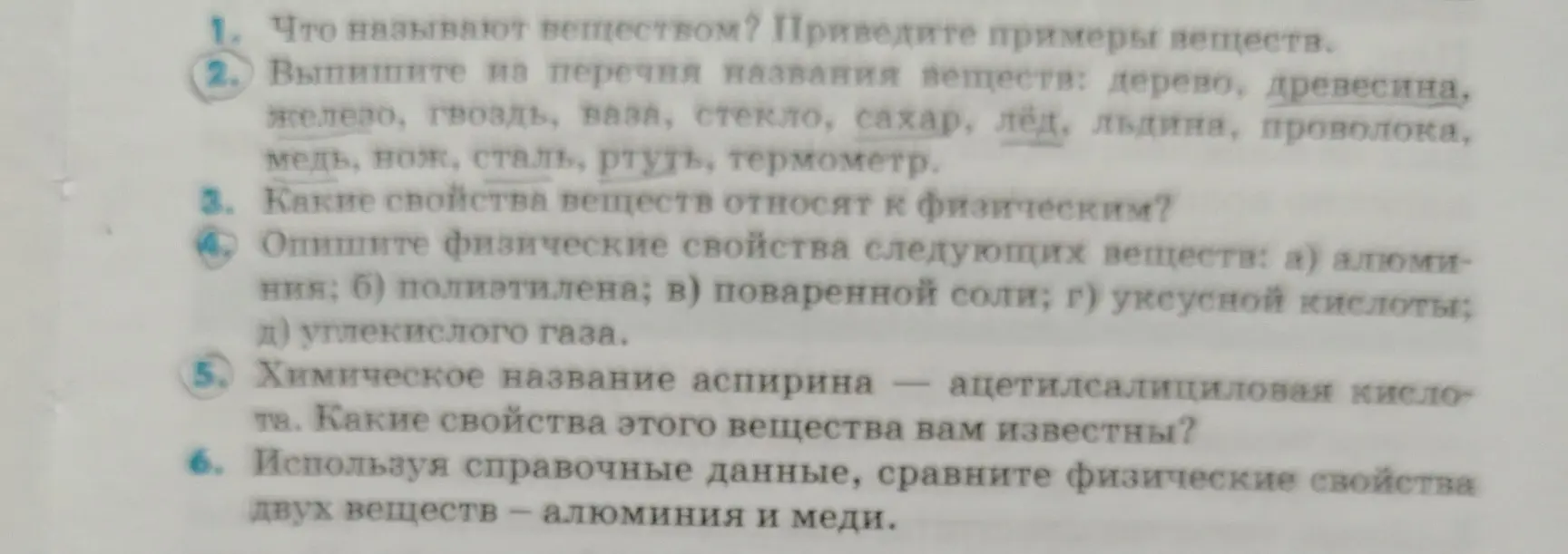 Что называют веществом? Приведите примеры веществ. Выпиши из перечня названия веществ: дерево, древесина, железо, гвоздь, ваза, стекло, сахар, лед, льдина, проволока, медь, нож, сталь, ртуть, термометр. Какие свойства веществ относят к физическим? Опиши физические свойства следующих веществ: а) алюминия; б) полиэтилена; в) поваренной соли; г) уксусной кислоты; д) углекислого газа. Химическое название аспирина — ацетилсалициловая кислота. Какие свойства этого вещества мне известны? Используя справочные данные, сравни физические свойства двух веществ — алюминия и меди.