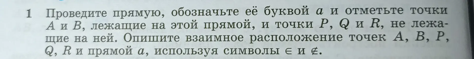 Проведите прямую, обозначьте её буквой $a$ и отметьте точки $A$ и $B$, лежащие на этой прямой, и точки $P$, $Q$ и $R$, не лежащие на ней. Опишите взаимное расположение точек $A$, $B$, $P$, $Q$, $R$ и прямой $a$, используя символы $\in$ и $\notin$.