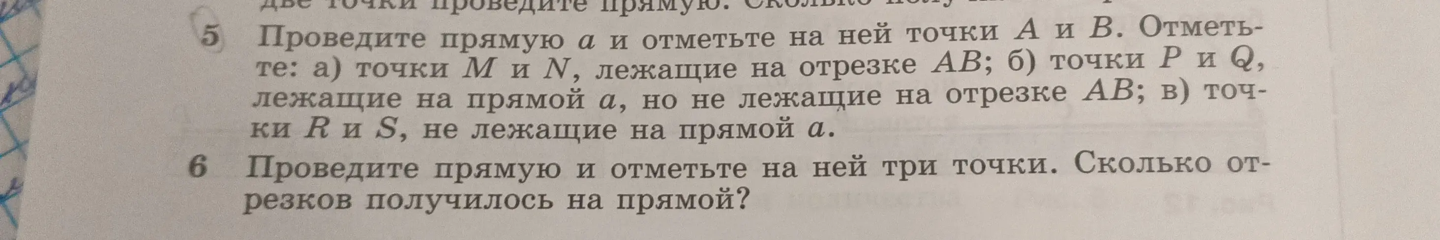 Проведи прямую $a$ и отметь на ней точки $A$ и $B$, точки $M$ и $N$ лежащие на отрезке $AB$, точки $P$ и $Q$ лежащие на прямой $a$, но не лежащие на отрезке $AB$, и точки $R$ и $S$ не лежащие на прямой $a$. Также, проведи прямую и отметь на ней три точки. Сколько отрезков получилось на прямой?