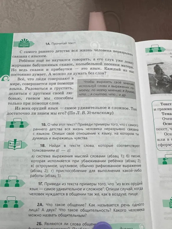 1А. Прочитай текст. 1Б. О чём этот текст? Приведи примеры того, что с самого раннего детства вся жизнь человека неразрывно связана с языком. Опиши своё отношение к языку, на котором ты думаешь и выражаешь чувства. 1В. Найди в тексте слова, которые соответствуют толкованиям а) — г): а) система выражения мыслей словами (абзац 1); б) песня, которая исполняется при убаюкивании ребёнка (абзац 2); в) остроумное, шутливое, обычно рифмованное выражение (абзац 2); г) приспособление для выполнения какой-либо работы (абзац 5). 1Г. Приведи из текста примеры того, что "из всех орудий язык — самое удивительное и сложное". Опиши случай, когда человек нуждается в общении так же, как в воздухе, пище. 2А. Что такое общение? Как называется речь одного лица? А двух? Что такое общительность? Какого человека можно назвать общительным?