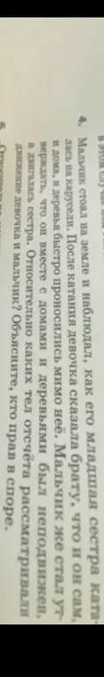 Мальчик стоял на земле и наблюдал, как его младшая сестра каталась на карусели. После катания девочка сказала брату, что и он сам, и дома, и деревья быстро проносились мимо неё. Мальчик же стал утверждать, что он вместе с домами и деревьями был неподвижен, а двигалась сестра. Относительно каких тел отсчёта рассматривали движение девочка и мальчик? Объясните, кто прав в споре.