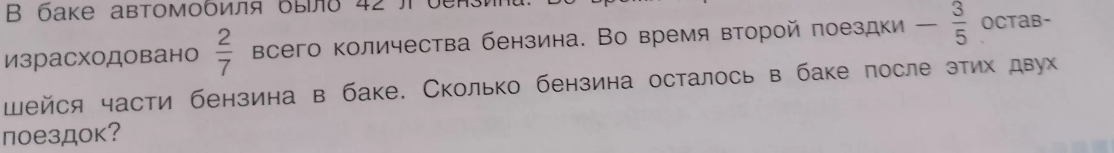 В баке автомобиля было 42 л бензина. Во время первой поездки израсходовано 2/7 всего количества бензина. Во время второй поездки - 3/5 оставшейся части бензина в баке. Сколько бензина осталось в баке после этих двух поездок?
