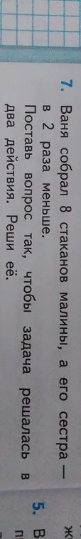 Поставь вопрос к задаче "Ваня собрал 8 стаканов малины, а его сестра в 2 раза меньше. Поставь вопрос так, чтобы задача решалась в два действия. Реши ее."