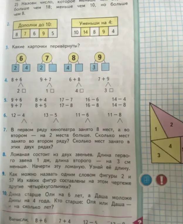 Дополни числа до 10, уменьши числа на 4. Какие карточки перевёрнуты? Вычисли примеры 8 + 6, 9 + 7, 6 + 8, 7 + 9. Вычисли примеры 9 + 6, 9 + 7, 8 + 4, 8 + 5, 17 - 7, 17 - 8, 16 - 6, 16 - 8, 14 - 4, 14 - 8. Найди неизвестные числа в примерах 12 - 4, 13 - 5, 11 - 6, 11 - 8. В первом ряду кинотеатра занято 8 мест, а во втором на 2 места больше. Сколько мест занято во втором ряду? Сколько мест занято в этих двух рядах? Ломаная состоит из двух звеньев. Длина первого звена 1 дм, длина второго — на 3 см меньше. Начерти эту ломаную. Узнай её длину. Как можно назвать одним словом фигуры 2 и 5? Из каких фигур составлены на этом чертеже другие четырёхугольники? Дима старше Оли на 6 лет, а Даша моложе Димы на 4 года. Кто старше: Оля или Даша — и на сколько лет?