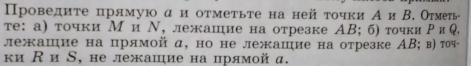 Проведи прямую $a$ и отметь на ней точки $A$ и $B. Отметьте: а) точки $M$ и $N$, лежащие на отрезке $AB$; б) точки $P$ и $Q$, лежащие на прямой $a$, но не лежащие на отрезке $AB$; в) точки $R$ и $S$, не лежащие на прямой $a$.