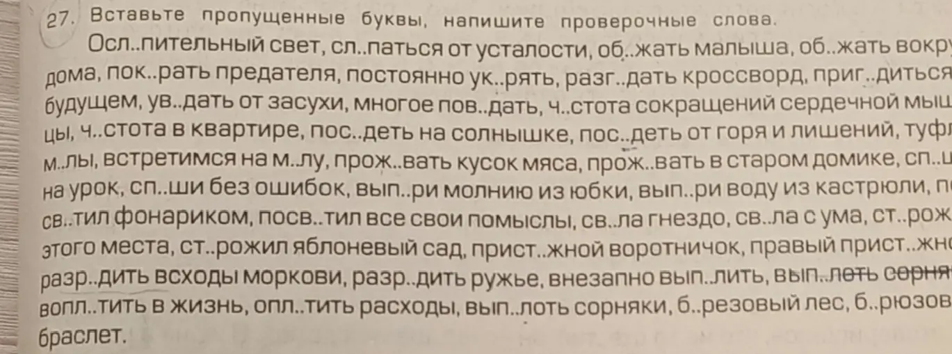 Вставь пропущенные буквы и напиши проверочные слова в предложении: Ослепительный свет, сл..паться от усталости, об..жать малыша, об..жать вокру дома, пок..рать предателя, постоянно ук..рять, разг..дать кроссворд, приг..диться будущем, ув..дать от засухи, многое пов..дать, ч..стота сокращений сердечной мышцы, ч..стота в квартире, пос..деть на солнышке, пос..деть от горя и лишений, туфл м..лы, встретимся на м..лу, прож..вать кусок мяса, прож..вать в старом домике, сп..ш на урок, сп..ши без ошибок, вып..ри молнию из юбки, вып..ри воду из кастрюли, по св..тил фонариком, посв..тил все свои помыслы, св..ла гнездо, св..ла с ума, ст..рож. этого места, ст..рожил яблоневый сад, прист..жной воротничок, правый прист..жно разр..дить всходы моркови, разр..дить ружье, внезапно вып..лить, вып..леть сорня вопл..тить в жизнь, опл..тить расходы, вып..лоть сорняки, б..резовый лес, б..рюзов браслет.