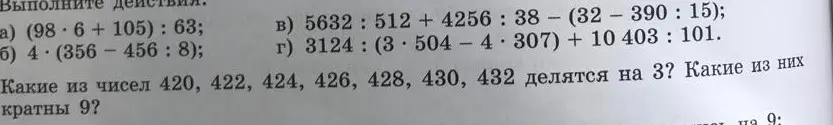 Помоги выполнить действия: (98 * 6 + 105) : 63; 4 * (356 - 456 : 8); 5632 : 512 + 4256 : 38 - (32 - 390 : 15); 3124 : (3 * 504 - 4 * 307) + 10403 : 101. И скажи, какие из чисел 420, 422, 424, 426, 428, 430, 432 делятся на 3? Какие из них кратны 9?