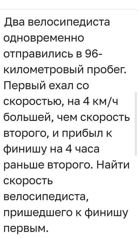 Ты просишь меня найти скорость велосипедиста, который пришёл к финишу первым, если два велосипедиста одновременно отправились в 96-километровый пробег, первый ехал со скоростью, на 4 км/ч большей, чем скорость второго, и прибыл к финишу на 4 часа раньше второго.