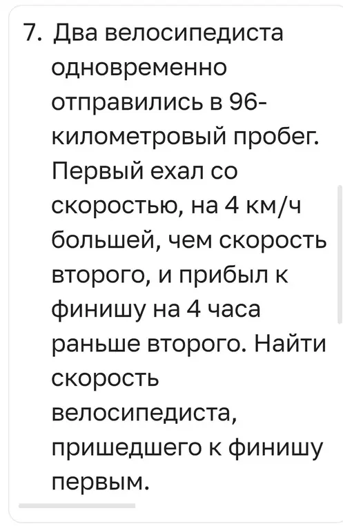 Помоги мне найти скорость велосипедиста, пришедшего к финишу первым, если два велосипедиста одновременно отправились в 96-километровый пробег, первый ехал со скоростью, на 4 км/ч большей, чем скорость второго, и прибыл к финишу на 4 часа раньше второго.