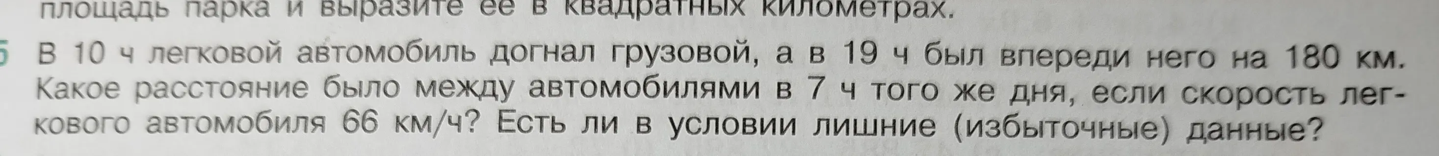 Помоги мне понять, какое расстояние было между автомобилями в 7 ч того же дня, если в 10 ч легковой автомобиль догнал грузовой, а в 19 ч был впереди него на 180 км. Скорость легкового автомобиля 66 км/ч. Есть ли в условии лишние (избыточные) данные?