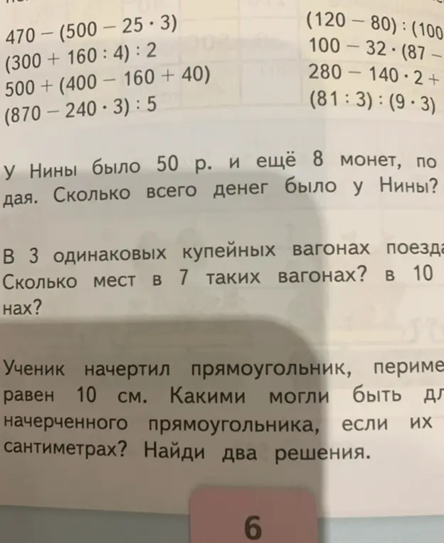 Реши примеры: 470 – (500 — 25・3), (300 + 160 : 4) : 2, 500 + (400 – 160 + 40), (870 – 240・3):5. У Нины было 50 р. и ещё 8 монет, по сколько денег каждая монета. Сколько всего денег было у Нины? В 3 одинаковых купейных вагонах поезда сколько мест. Сколько мест в 7 таких вагонах? в 10 вагонах? Ученик начертил прямоугольник, периметр равен 10 см. Какими могли быть длины начерченного прямоугольника, если их измерять в сантиметрах? Найди два решения.