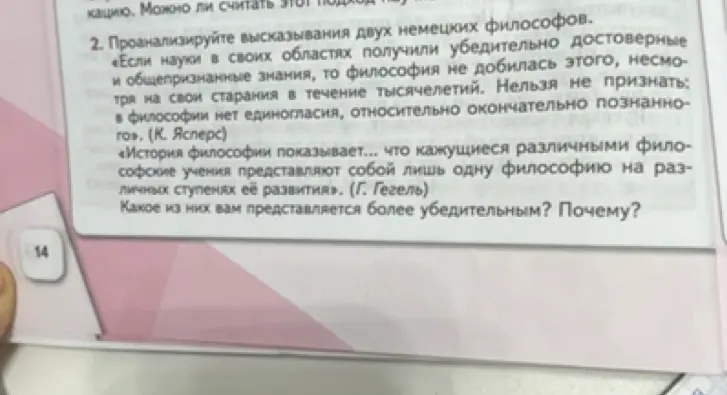 Проанализируй высказывания двух немецких философов: «Если науки в своих областях получили убедительно достоверные и общепризнанные знания, то философия не добилась этого, несмотря на свои старания в течение тысячелетий. Нельзя не признать: в философии нет единогласия, относительно окончательно познанного» (К. Ясперс) и «История философии показывает... что кажущиеся различными философские учения представляют собой лишь одну философию на различных ступенях её развития» (Г. Гегель). Какое из них тебе представляется более убедительным?