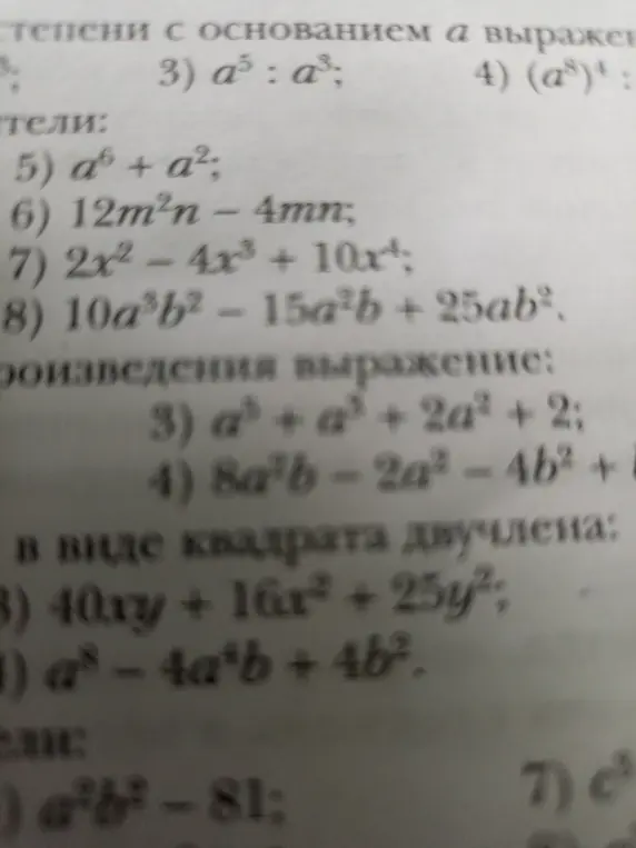 Реши примеры: 3) a⁵ : a³; 4) (a⁸)⁴; 5) a⁶ + a²; 6) 12m²n - 4mn; 7) 2x² - 4x³ + 10x⁴; 8) 10a³b² - 15a²b+25ab²; 3) a³ + a³+2a² + 2; 4) 8a²b-2a²-4b² + 1; 3) 40xy + 16x² + 25y²; 4) a⁸-4a⁴b+4b²; )-81; 7) c
