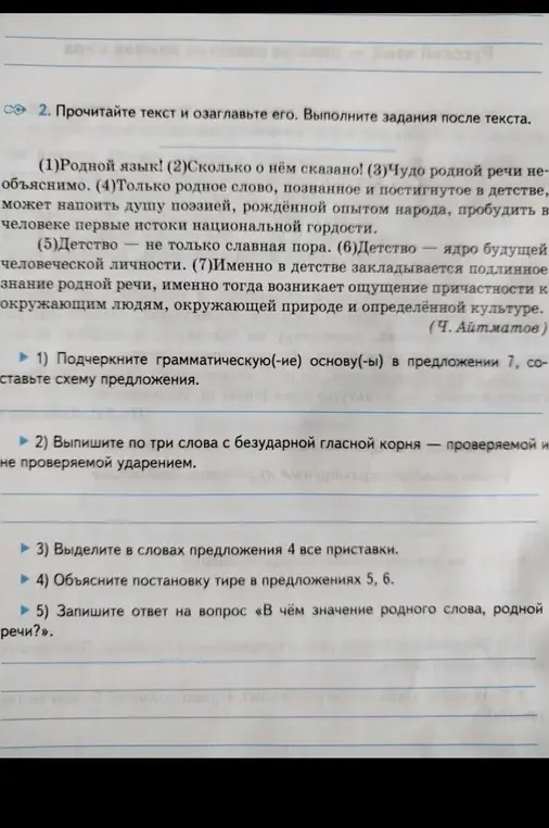 Выполни следующие задания по тексту: 1) Подчеркни грамматическую основу в предложении 7, составь схему предложения. 2) Выпиши по три слова с безударной гласной корня — проверяемой и не проверяемой ударением. 3) Выдели в словах предложения 4 все приставки. 4) Объясни постановку тире в предложениях 5, 6. 5) Запиши ответ на вопрос «В чём значение родного слова, родной речи?».