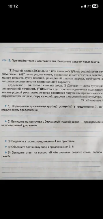 Выполни для меня задания по тексту: подчеркни грамматическую основу в предложении 7, выпиши по три слова с безударной гласной корня, выдели в словах предложения 4 все приставки, объясни постановку тире в предложениях 5, 6, запиши ответ на вопрос «В чём значение родного слова, родной речи?»