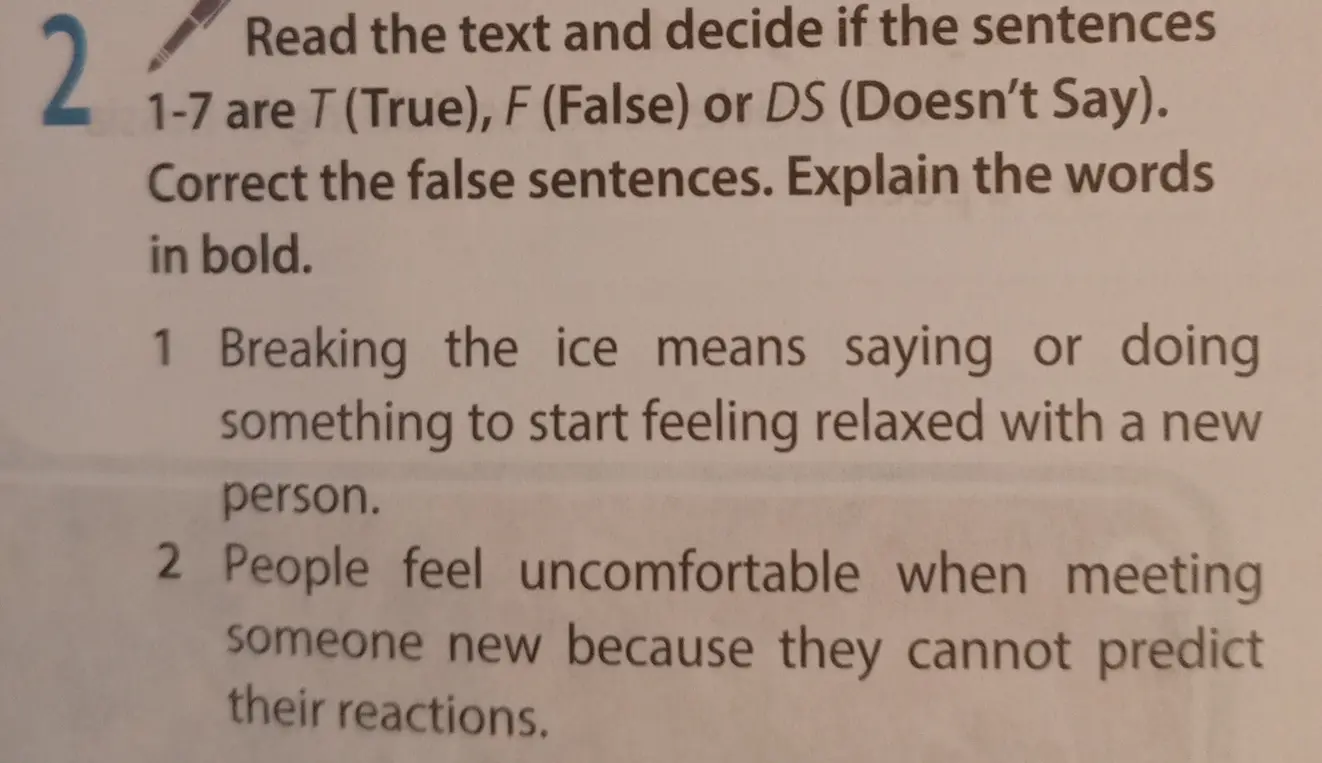 Определи, верны ли предложения: 1. Breaking the ice means saying or doing something to start feeling relaxed with a new person. 2. People feel uncomfortable when meeting someone new because they cannot predict their reactions.