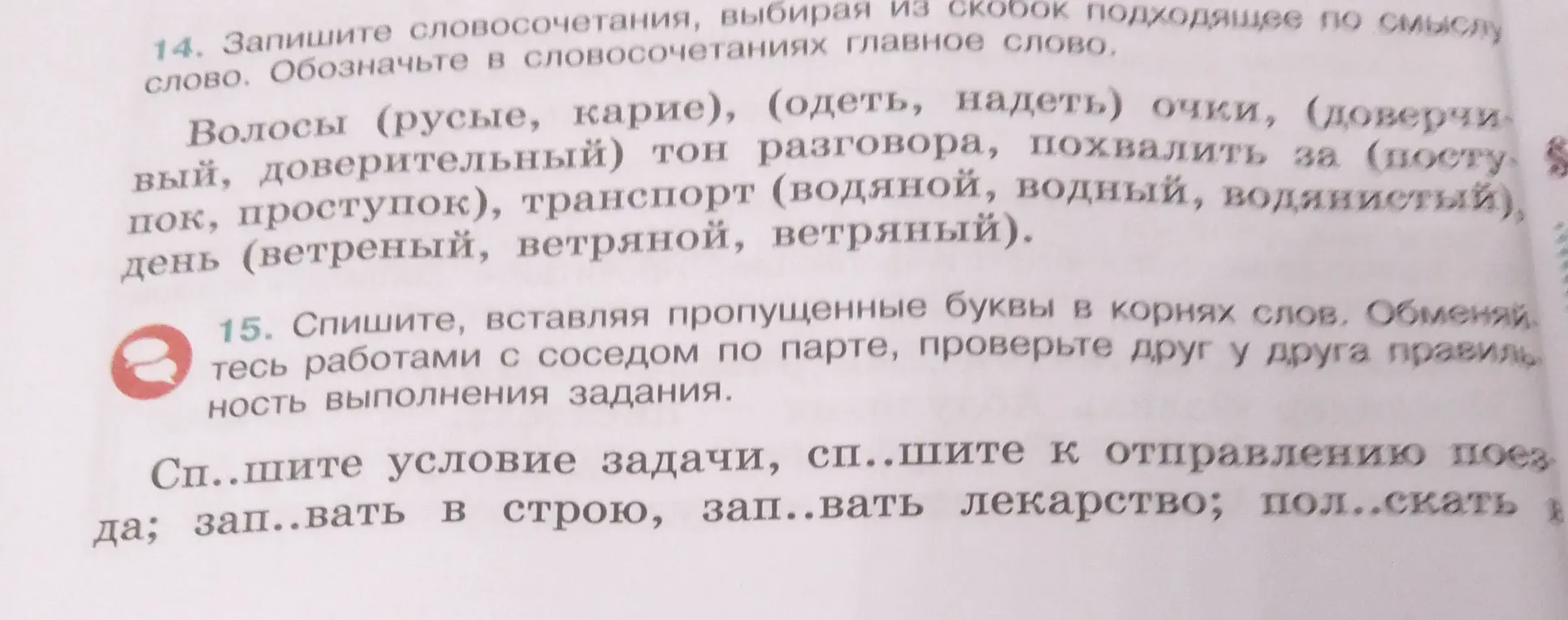 Ты просишь в упражнении 14 записать словосочетания, выбирая из скобок подходящее по смыслу слово и обозначить в словосочетаниях главное слово, а в 15 вставить пропущенные буквы в корнях слов.