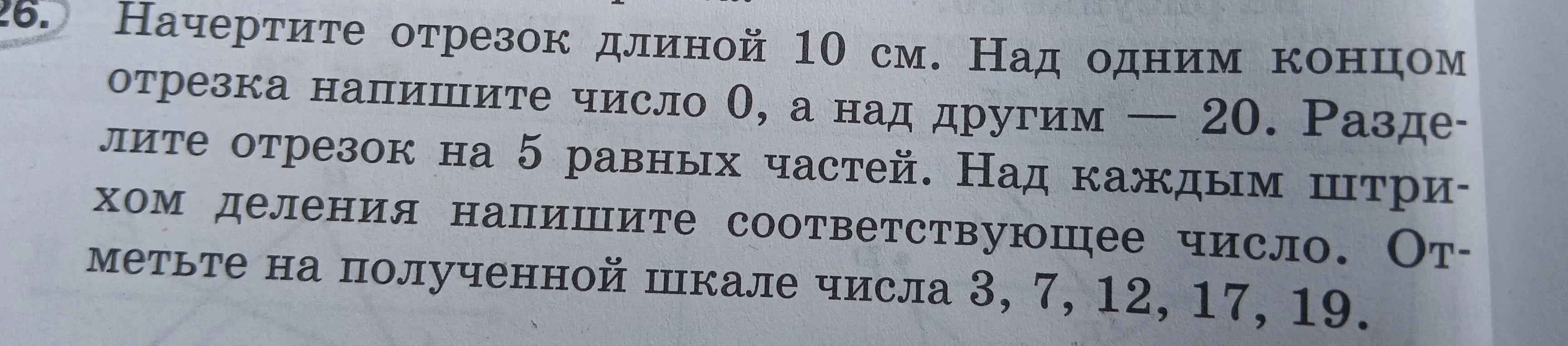 Начерти отрезок длиной 10 см. Над одним концом отрезка напиши число 0, а над другим — 20. Раздели отрезок на 5 равных частей. Над каждым штрихом деления напиши соответствующее число. Отметь на полученной шкале числа 3, 7, 12, 17, 19.
