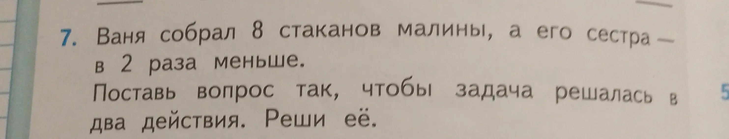 Помоги решить задачу: Ваня собрал 8 стаканов малины, а его сестра — в 2 раза меньше. Поставь вопрос так, чтобы задача решалась в два действия.