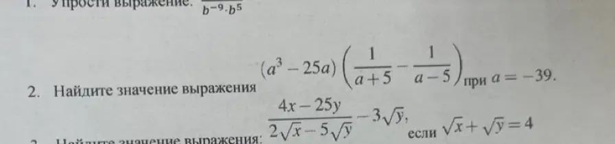 Помоги мне упростить выражение b^(-9)*b^5, найти значение выражения (a³-25a)*(1/(a+5) - 1/(a-5)) при a = -39 и значение выражения (4x-25y)/(2√(x)-5√(y))-3√y, если √(x)+√(y)=4