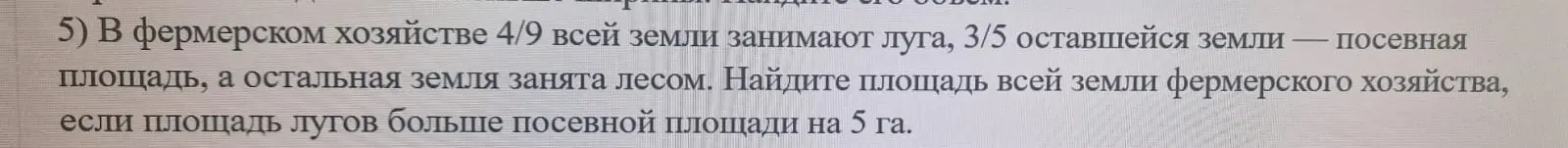 Можешь ли ты помочь мне найти площадь всей земли фермерского хозяйства, если 4/9 всей земли занимают луга, 3/5 оставшейся земли — посевная площадь, а площадь лугов больше посевной площади на 5 га?