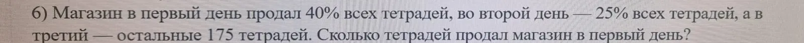 Ты просишь решить задачу, где нужно узнать, сколько тетрадей продал магазин в первый день, если в первый день продали 40% всех тетрадей, во второй день — 25% всех тетрадей, а в третий — остальные 175 тетрадей.