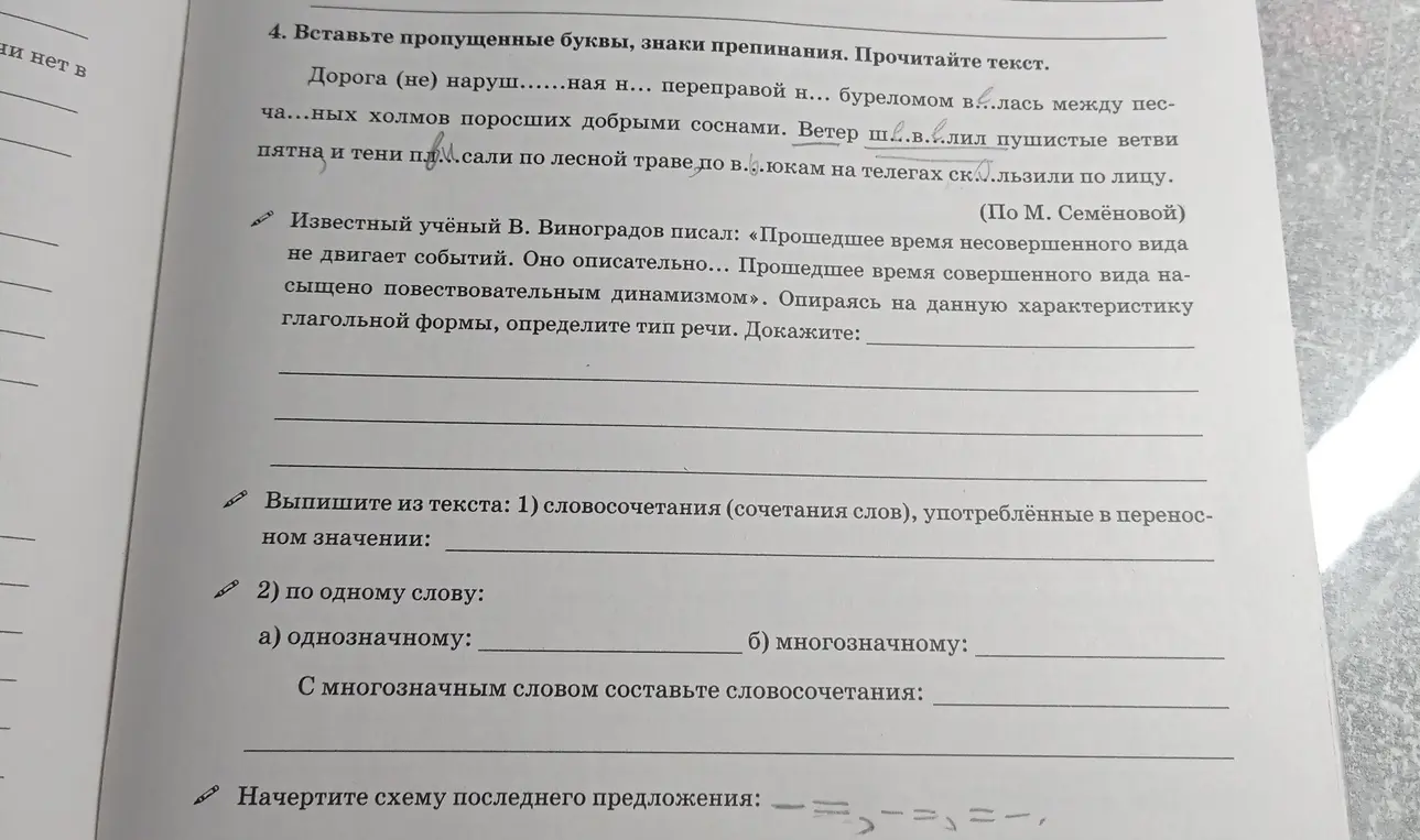 В 4 задании нужно вставить пропущенные буквы и знаки препинания, определить тип речи, выписать словосочетания в переносном значении, однозначные и многозначные слова, составить словосочетание с многозначным словом и начертить схему последнего предложения