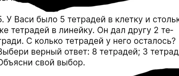 Запиши решение задачи: "У Васи было 5 тетрадей в клетку и столько же тетрадей в линейку. Он дал другу 2 тетради. С колько тетрадей у него осталось? Выбери верный ответ: 8 тетрадей; 3 тетради. Объясни свой выбор."
